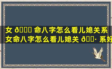 女 💐 命八字怎么看儿媳关系「女命八字怎么看儿媳关 🌷 系好不好」